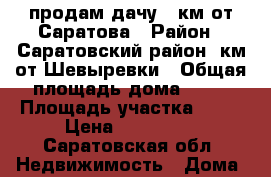 продам дачу 30км от Саратова › Район ­ Саратовский район 3км от Шевыревки › Общая площадь дома ­ 47 › Площадь участка ­ 12 › Цена ­ 650 000 - Саратовская обл. Недвижимость » Дома, коттеджи, дачи продажа   